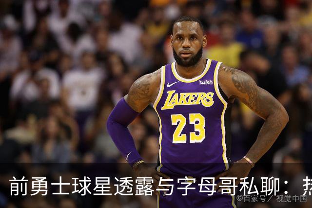 前勇士球星透露与字母哥私聊：热火自信将签下勒布朗·詹姆斯