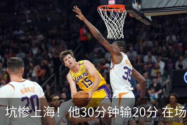 坑惨上海！他30分钟输20分 在场等于4打5，球迷：他一点作用都没有