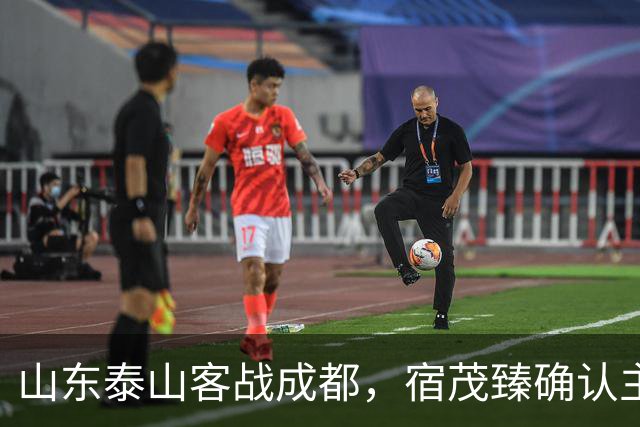 山东泰山客战成都，宿茂臻确认主力伤缺，韩鹏或调整阵容