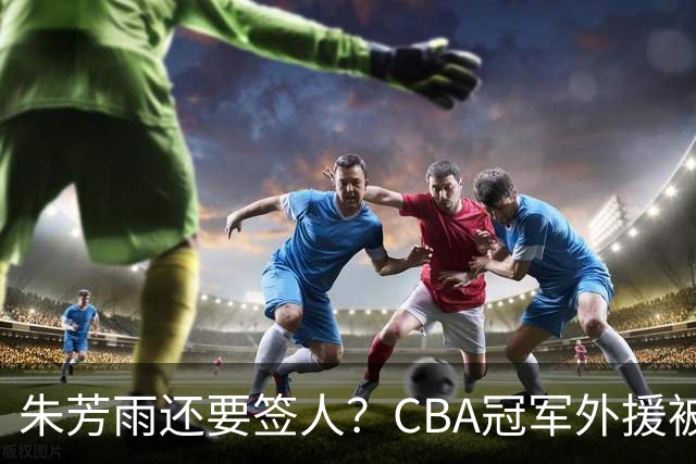 朱芳雨还要签人？CBA冠军外援被广东队看中，全联盟最强得分机器
