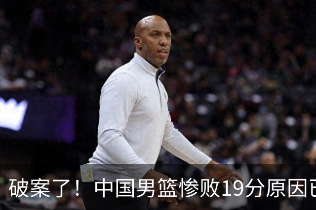 破案了！中国男篮惨败19分原因已找到，真不怪杨瀚森，他才是主因