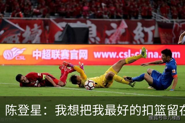 陈登星：我想把我最好的扣篮留在扣篮联赛 并展现最好的一面