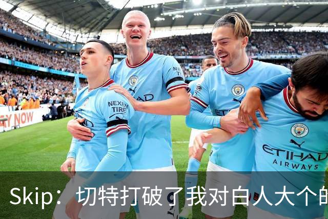Skip：切特打破了我对白人大个的偏见 他护筐能力仅次于文班亚马