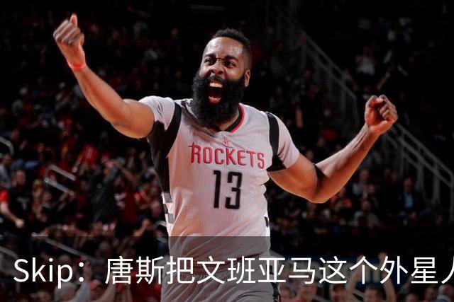 Skip：唐斯把文班亚马这个外星人打成了地球人 他不像切特怕文班