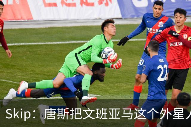 Skip：唐斯把文班亚马这个外星人打成了地球人 他不像切特怕文班