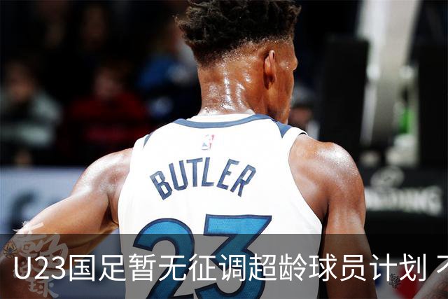 U23国足暂无征调超龄球员计划 不排除全适龄球员出战亚运会
