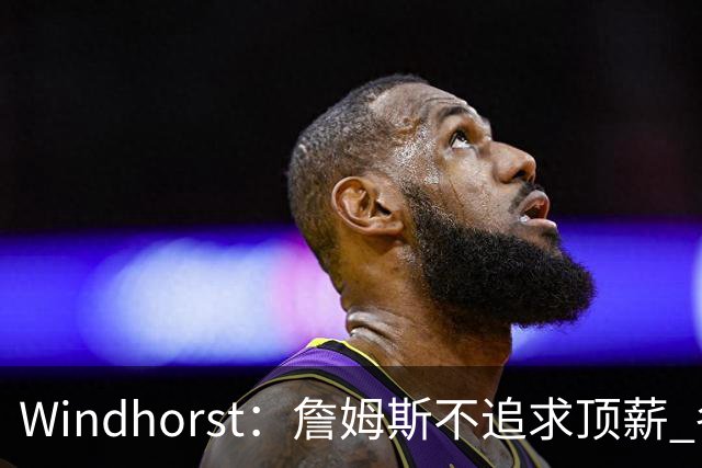 Windhorst：詹姆斯不追求顶薪 各队无需清理空间而该去完善阵容